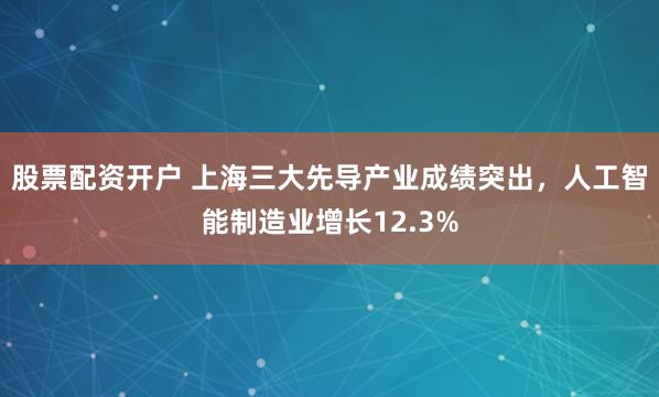 股票配资开户 上海三大先导产业成绩突出，人工智能制造业增长12.3%