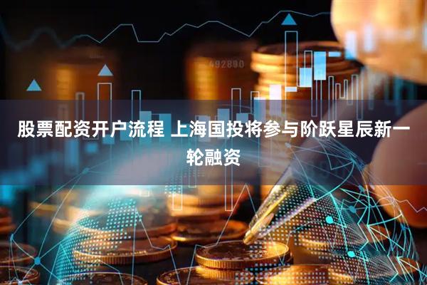 股票配资开户流程 上海国投将参与阶跃星辰新一轮融资
