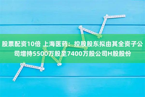 股票配资10倍 上海医药：控股股东拟由其全资子公司增持5500万股至7400万股公司H股股份