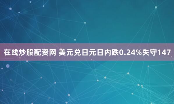 在线炒股配资网 美元兑日元日内跌0.24%失守147