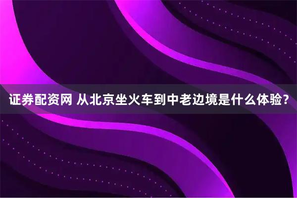 证券配资网 从北京坐火车到中老边境是什么体验？