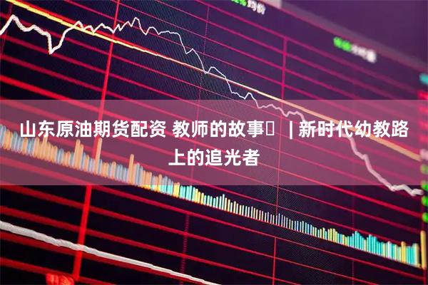 山东原油期货配资 教师的故事⑭ | 新时代幼教路上的追光者