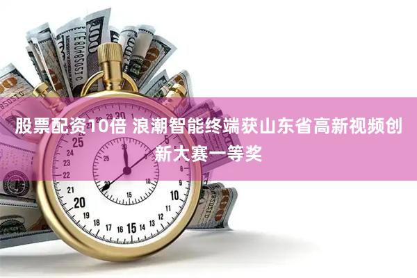 股票配资10倍 浪潮智能终端获山东省高新视频创新大赛一等奖